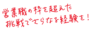 営業職の枠を超えた挑戦でさらなる経験を！