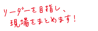 リーダーを目指し、現場をまとめます！