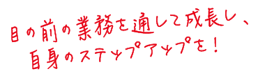 目の前の業務を通して成長し、自身のステップアップを！